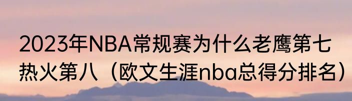 2023年NBA常规赛为什么老鹰第七热火第八（欧文生涯nba总得分排名）