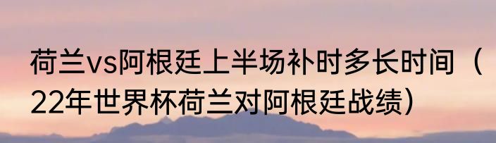 荷兰vs阿根廷上半场补时多长时间（22年世界杯荷兰对阿根廷战绩）