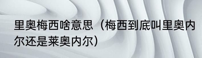 里奥梅西啥意思（梅西到底叫里奥内尔还是莱奥内尔）