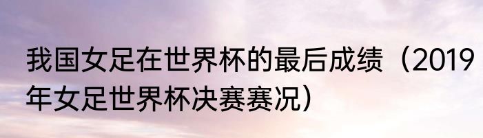 我国女足在世界杯的最后成绩（2019年女足世界杯决赛赛况）