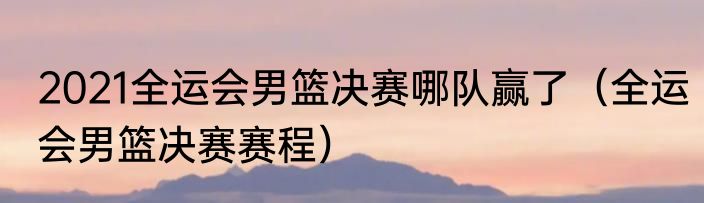 2021全运会男篮决赛哪队赢了（全运会男篮决赛赛程）