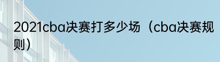 2021cba决赛打多少场（cba决赛规则）