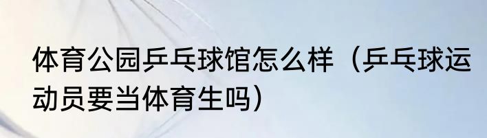体育公园乒乓球馆怎么样（乒乓球运动员要当体育生吗）