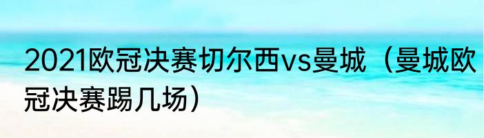 2021欧冠决赛切尔西vs曼城（曼城欧冠决赛踢几场）