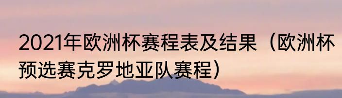 2021年欧洲杯赛程表及结果（欧洲杯预选赛克罗地亚队赛程）