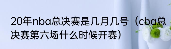20年nba总决赛是几月几号（cba总决赛第六场什么时候开赛）