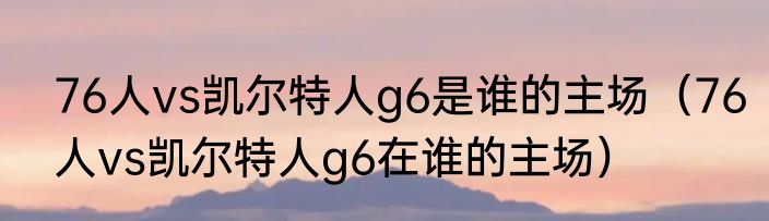76人vs凯尔特人g6是谁的主场（76人vs凯尔特人g6在谁的主场）