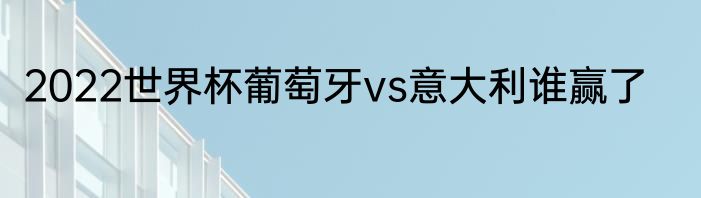 2022世界杯葡萄牙vs意大利谁赢了