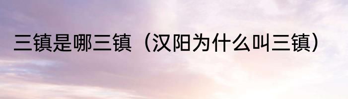 三镇是哪三镇（汉阳为什么叫三镇）