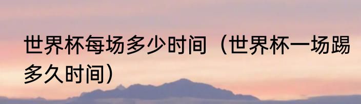 世界杯每场多少时间（世界杯一场踢多久时间）