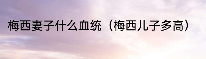 梅西妻子什么血统（梅西儿子多高）