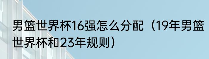 男篮世界杯16强怎么分配（19年男篮世界杯和23年规则）