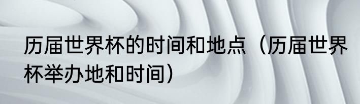 历届世界杯的时间和地点（历届世界杯举办地和时间）