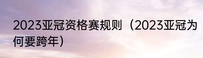 2023亚冠资格赛规则（2023亚冠为何要跨年）