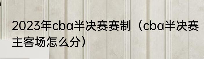 2023年cba半决赛赛制（cba半决赛主客场怎么分）