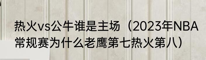 热火vs公牛谁是主场（2023年NBA常规赛为什么老鹰第七热火第八）
