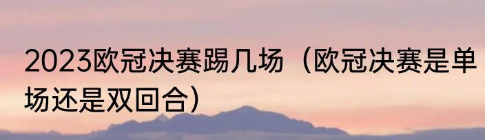 2023欧冠决赛踢几场（欧冠决赛是单场还是双回合）