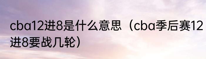 cba12进8是什么意思（cba季后赛12进8要战几轮）