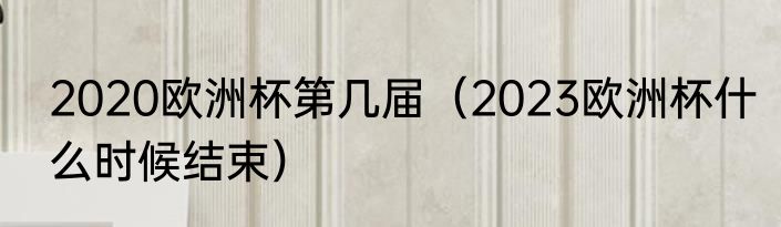 2020欧洲杯第几届（2023欧洲杯什么时候结束）