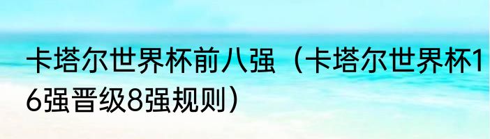 卡塔尔世界杯前八强（卡塔尔世界杯16强晋级8强规则）