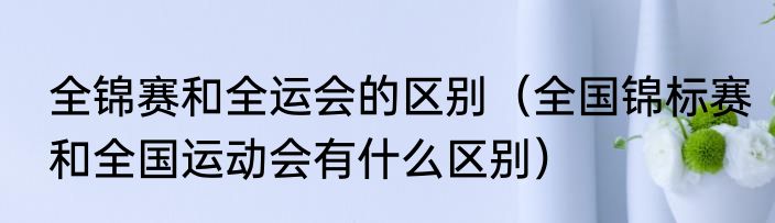 全锦赛和全运会的区别（全国锦标赛和全国运动会有什么区别）