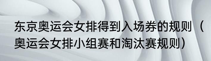 东京奥运会女排得到入场券的规则（奥运会女排小组赛和淘汰赛规则）