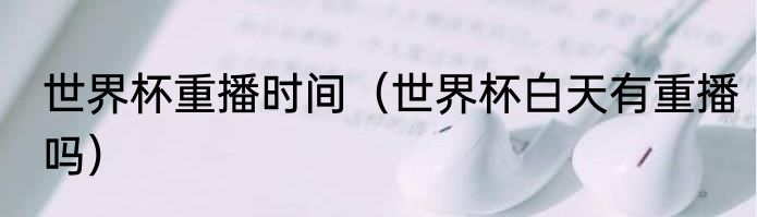 世界杯重播时间（世界杯白天有重播吗）