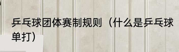 乒乓球团体赛制规则（什么是乒乓球单打）