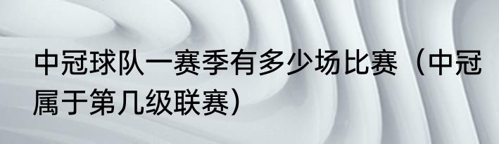 中冠球队一赛季有多少场比赛（中冠属于第几级联赛）