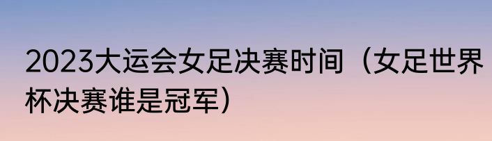 2023大运会女足决赛时间（女足世界杯决赛谁是冠军）