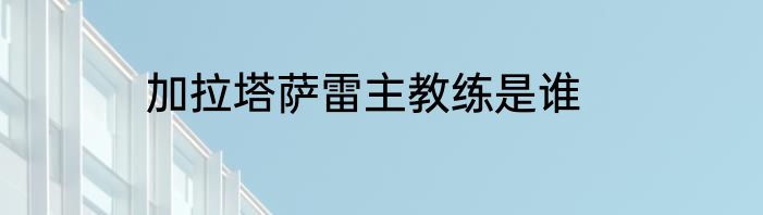 加拉塔萨雷主教练是谁