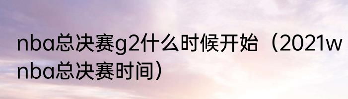 nba总决赛g2什么时候开始（2021wnba总决赛时间）