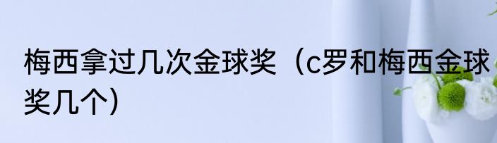 梅西拿过几次金球奖（c罗和梅西金球奖几个）