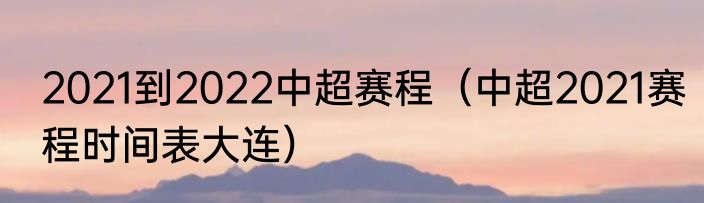 2021到2022中超赛程（中超2021赛程时间表大连）