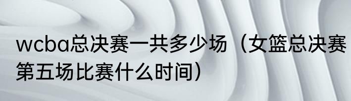 wcba总决赛一共多少场（女篮总决赛第五场比赛什么时间）