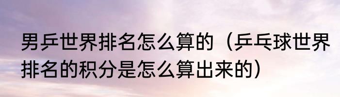 男乒世界排名怎么算的(乒乓球世界排名的积分是怎么算出来的)