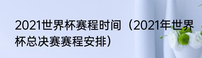2021世界杯赛程时间（2021年世界杯总决赛赛程安排）