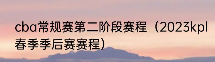 cba常规赛第二阶段赛程（2023kpl春季季后赛赛程）