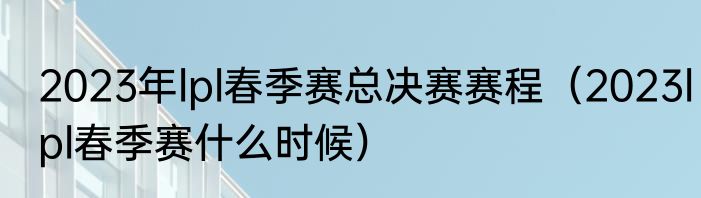 2023年lpl春季赛总决赛赛程（2023lpl春季赛什么时候）