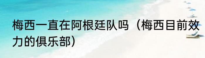梅西一直在阿根廷队吗（梅西目前效力的俱乐部）