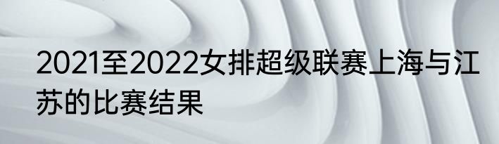 2021至2022女排超级联赛上海与江苏的比赛结果