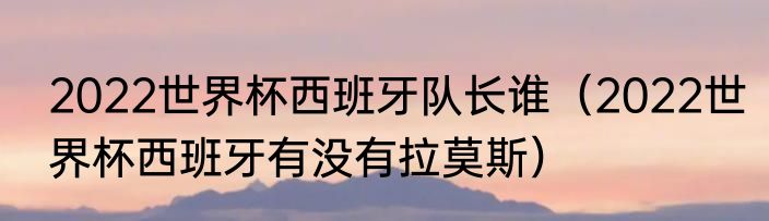 2022世界杯西班牙队长谁（2022世界杯西班牙有没有拉莫斯）