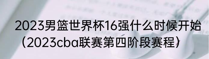 2023男篮世界杯16强什么时候开始(2023cba联赛第四阶段赛程)