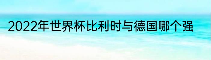 2022年世界杯比利时与德国哪个强