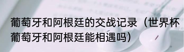 葡萄牙和阿根廷的交战记录（世界杯葡萄牙和阿根廷能相遇吗）