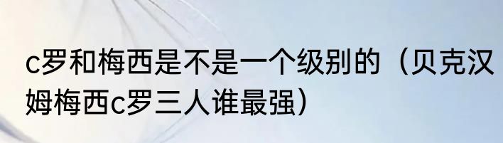 c罗和梅西是不是一个级别的（贝克汉姆梅西c罗三人谁最强）