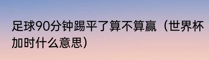 足球90分钟踢平了算不算赢（世界杯加时什么意思）