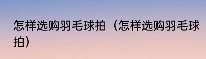 怎样选购羽毛球拍（怎样选购羽毛球拍）