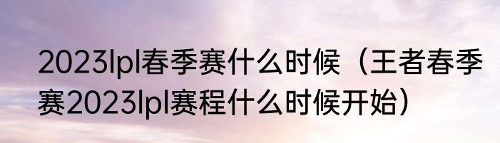 2023lpl春季赛什么时候（王者春季赛2023lpl赛程什么时候开始）