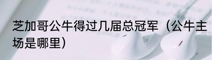 芝加哥公牛得过几届总冠军（公牛主场是哪里）